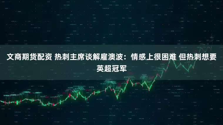 文商期货配资 热刺主席谈解雇澳波：情感上很困难 但热刺想要英超冠军