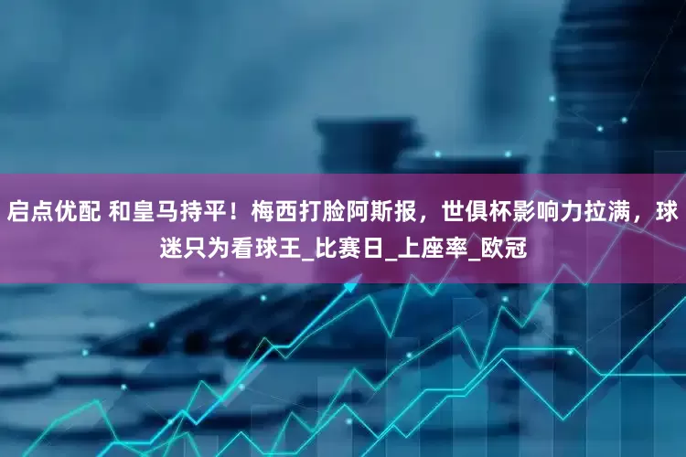 启点优配 和皇马持平！梅西打脸阿斯报，世俱杯影响力拉满，球迷只为看球王_比赛日_上座率_欧冠
