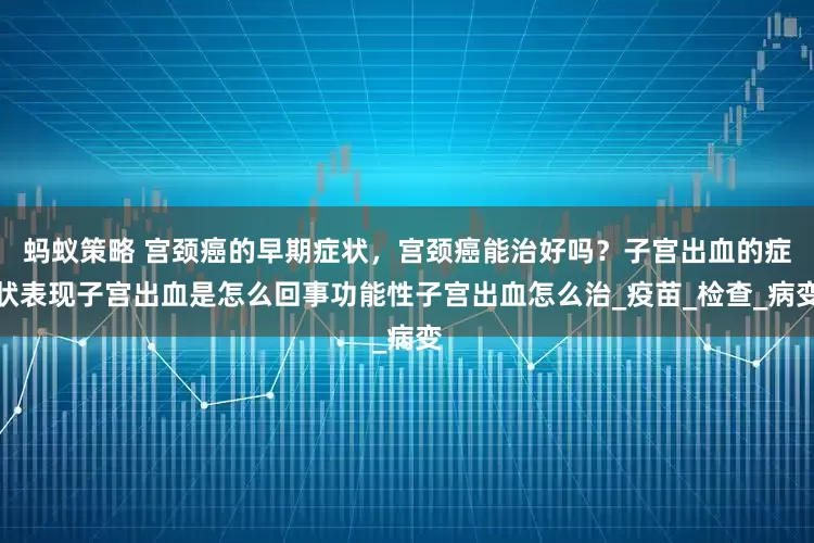 蚂蚁策略 宫颈癌的早期症状，宫颈癌能治好吗？子宫出血的症状表现子宫出血是怎么回事功能性子宫出血怎么治_疫苗_检查_病变