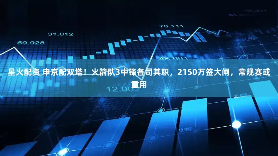 星火配资 申京配双塔！火箭队3中锋各司其职，2150万签大闸，常规赛或重用