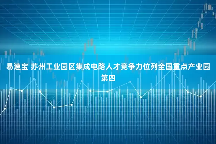 易速宝 苏州工业园区集成电路人才竞争力位列全国重点产业园第四