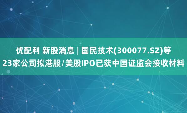 优配利 新股消息 | 国民技术(300077.SZ)等23家公司拟港股/美股IPO已获中国证监会接收材料