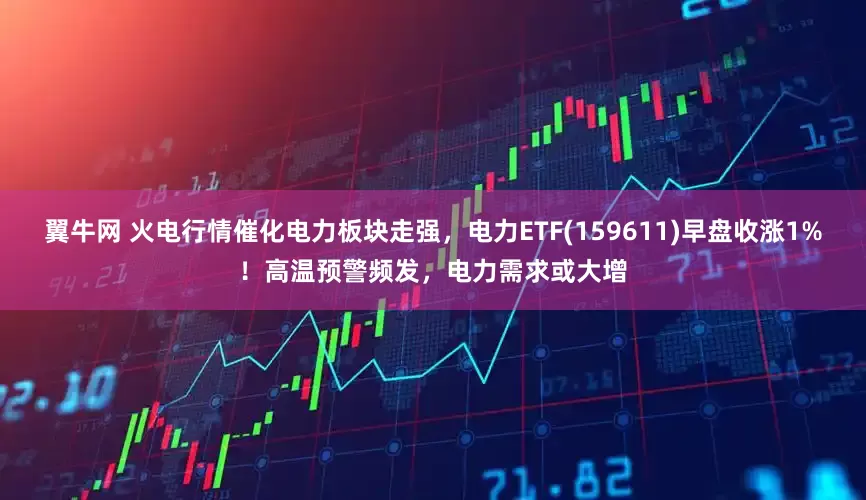 翼牛网 火电行情催化电力板块走强，电力ETF(159611)早盘收涨1%！高温预警频发，电力需求或大增
