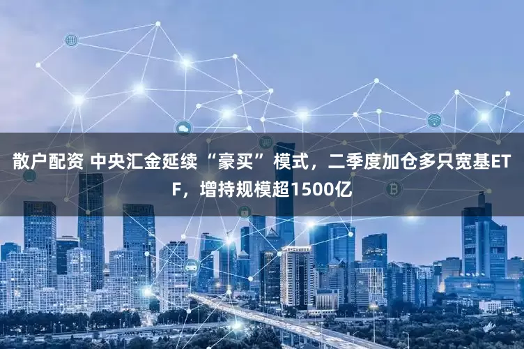 散户配资 中央汇金延续 “豪买” 模式，二季度加仓多只宽基ETF，增持规模超1500亿