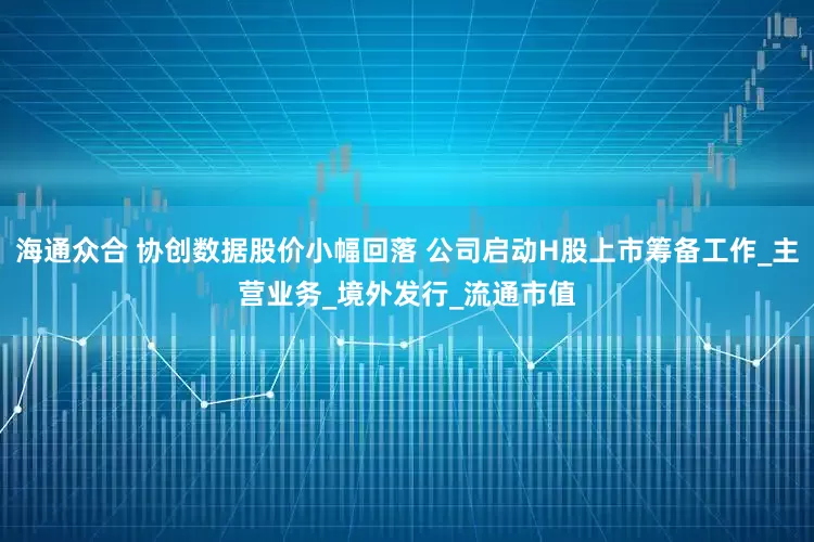 海通众合 协创数据股价小幅回落 公司启动H股上市筹备工作_主营业务_境外发行_流通市值