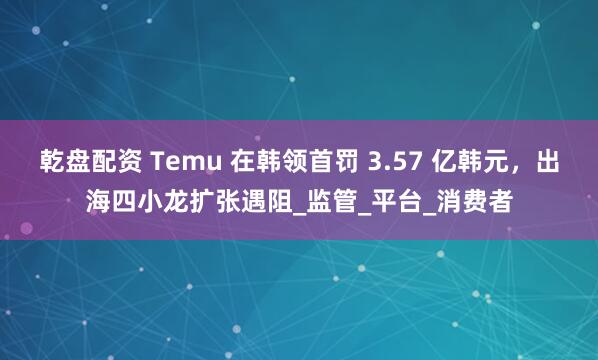 乾盘配资 Temu 在韩领首罚 3.57 亿韩元，出海四小龙扩张遇阻_监管_平台_消费者