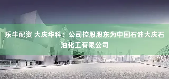 乐牛配资 大庆华科：公司控股股东为中国石油大庆石油化工有限公司