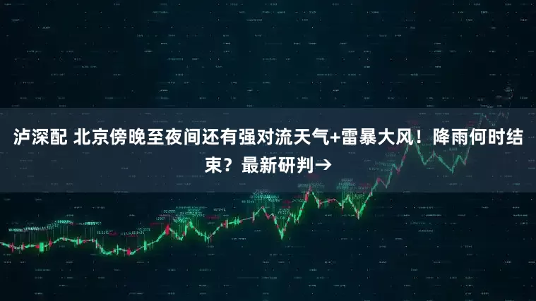 泸深配 北京傍晚至夜间还有强对流天气+雷暴大风！降雨何时结束？最新研判→