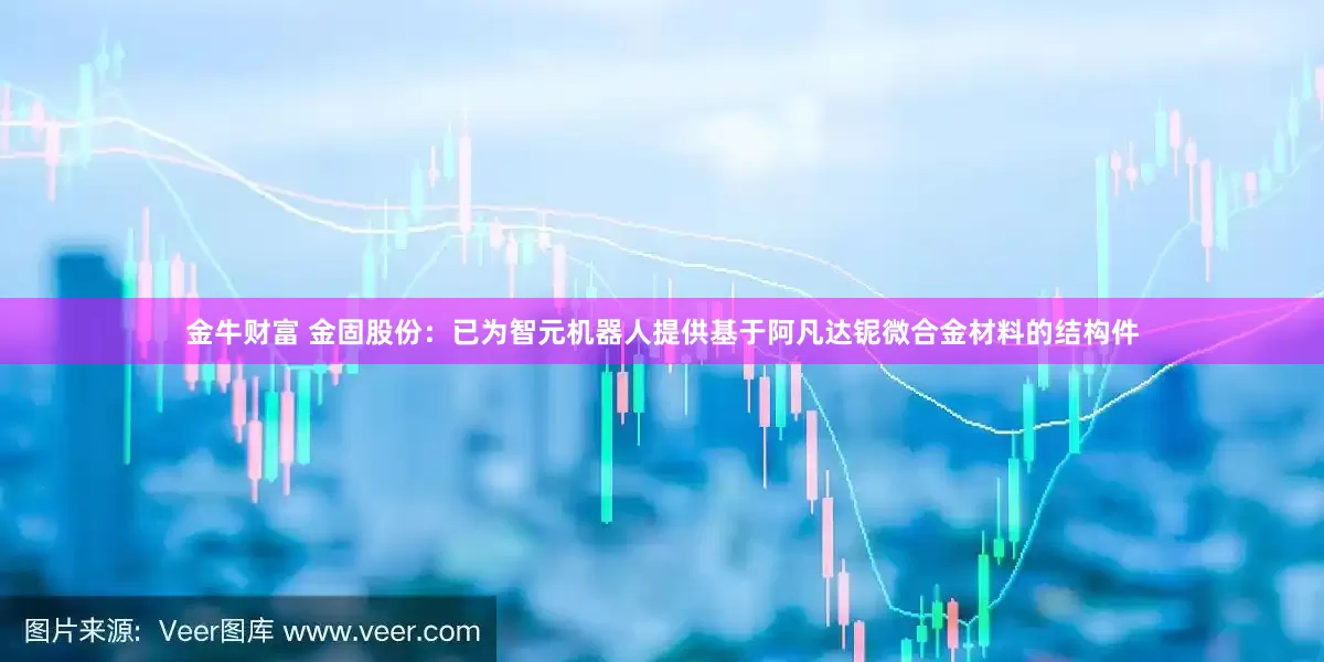 金牛财富 金固股份：已为智元机器人提供基于阿凡达铌微合金材料的结构件