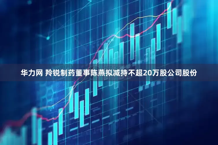 华力网 羚锐制药董事陈燕拟减持不超20万股公司股份