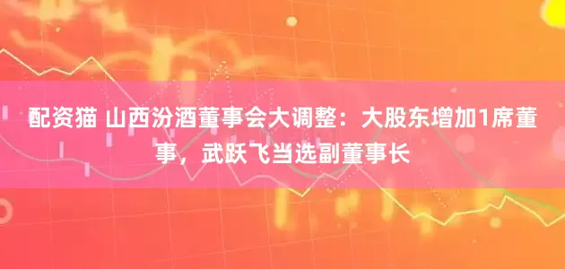 配资猫 山西汾酒董事会大调整：大股东增加1席董事，武跃飞当选副董事长