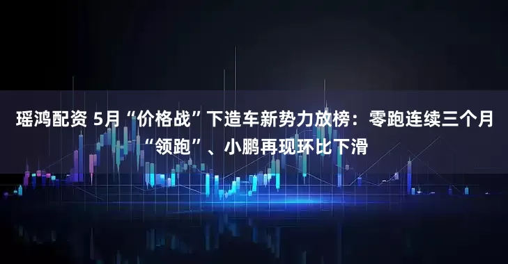 瑶鸿配资 5月“价格战”下造车新势力放榜：零跑连续三个月“领跑”、小鹏再现环比下滑