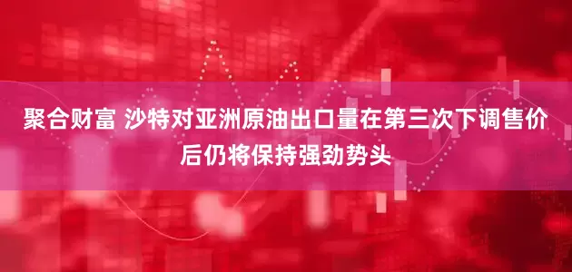 聚合财富 沙特对亚洲原油出口量在第三次下调售价后仍将保持强劲势头