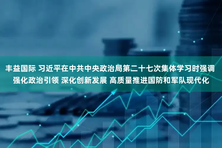 丰益国际 习近平在中共中央政治局第二十七次集体学习时强调 强化政治引领 深化创新发展 高质量推进国防和军队现代化